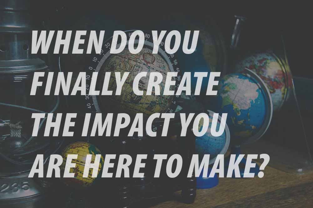 WHEN DO YOU FINALLY CREATE THE IMPACT YOU ARE HERE TO MAKE?